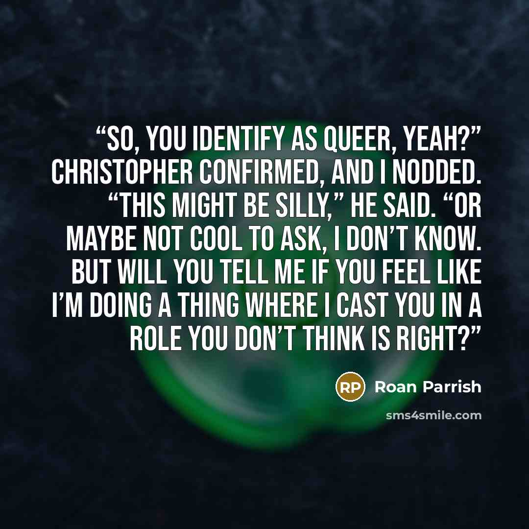 “So, you identify as queer, yeah?” Christopher confirmed, and I nodded. “This might be silly,” he said. “Or maybe not cool to ask, I don’t know. But will you tell me if you feel like I’m doing a thing where I cast you in a role you don’t think is right?” quote by Roan Parrish