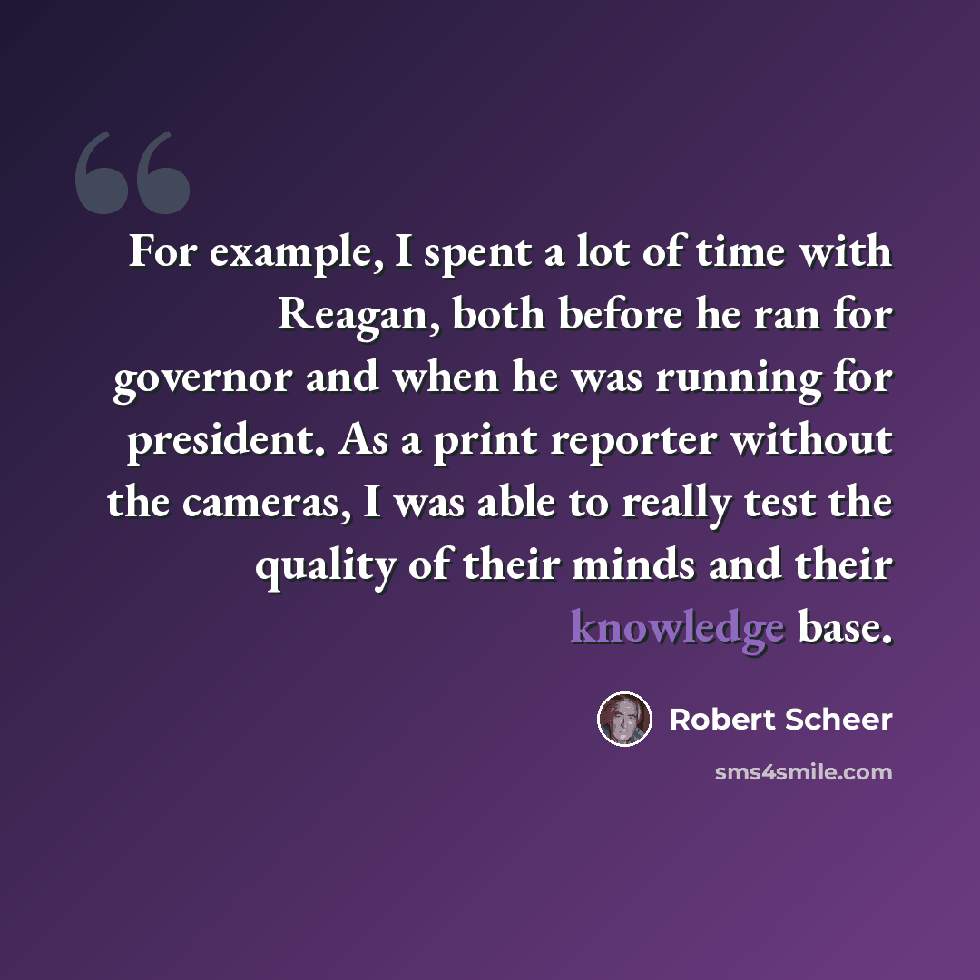 “For example, I spent a lot of time with Reagan, both before he ran for governor and when he was running for president. As a print reporter without the cameras, I was able to really test the quality of their minds and their knowledge base.” quote by Robert Scheer