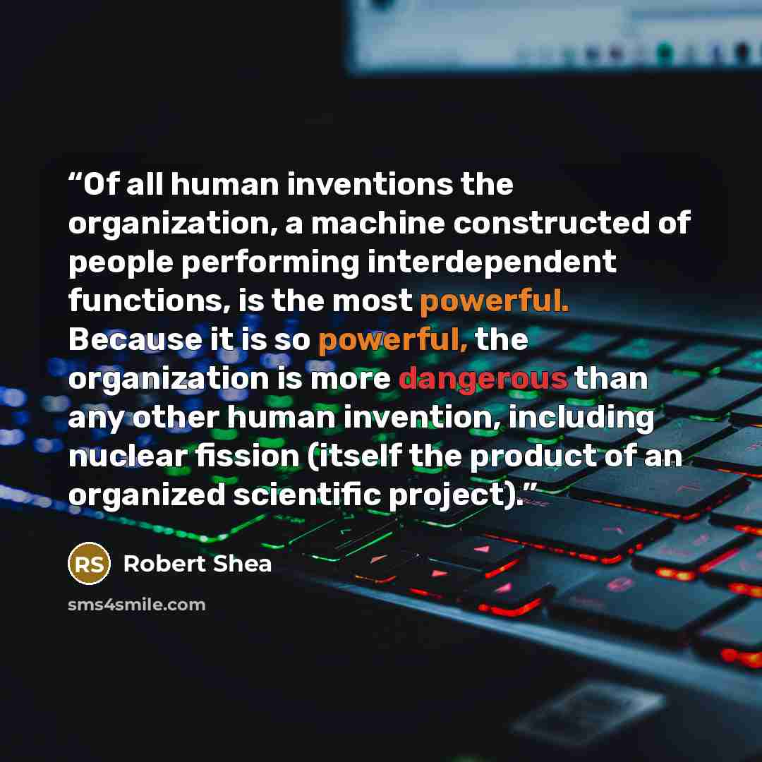 “Of all human inventions the organization, a machine constructed of people performing interdependent functions, is the most powerful. Because it is so powerful, the organization is more dangerous than any other human invention, including nuclear fission (itself the product of an organized…” quote by Robert Shea