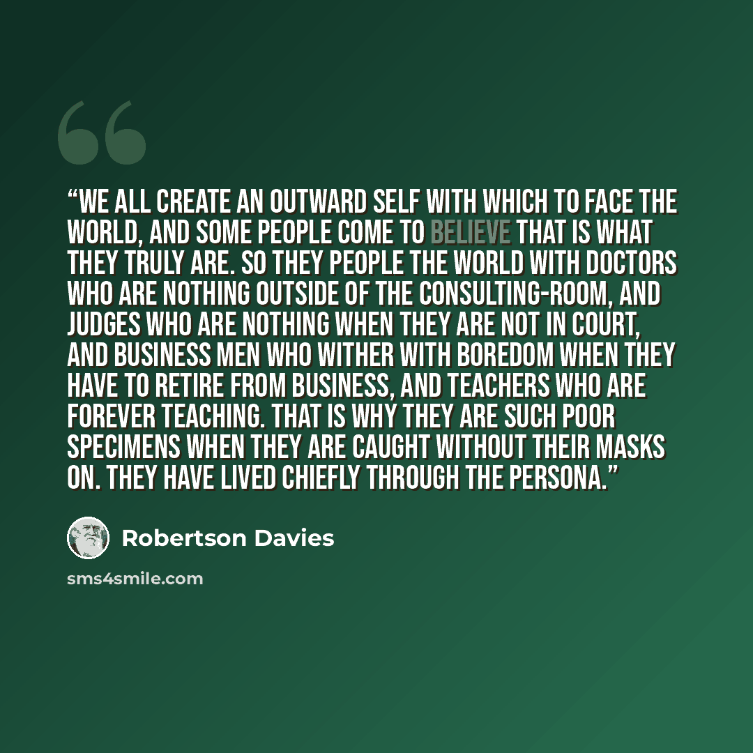 “We all create an outward self with which to face the world, and some people come to believe that is what they truly are. So they people the world with doctors who are nothing outside of the consulting-room, and judges who are nothing when they are not in court, and business men who wither with…” quote by Robertson Davies