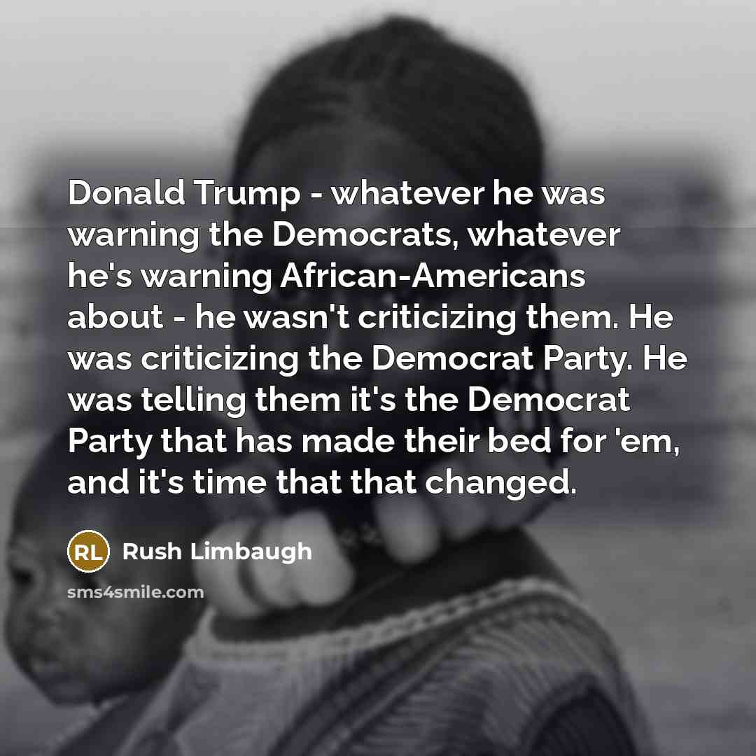 “Donald Trump - whatever he was warning the Democrats, whatever he's warning African-Americans about - he wasn't criticizing them. He was criticizing the Democrat Party. He was telling them it's the Democrat Party that has made their bed for 'em, and it's time that that changed.” quote by Rush Limbaugh