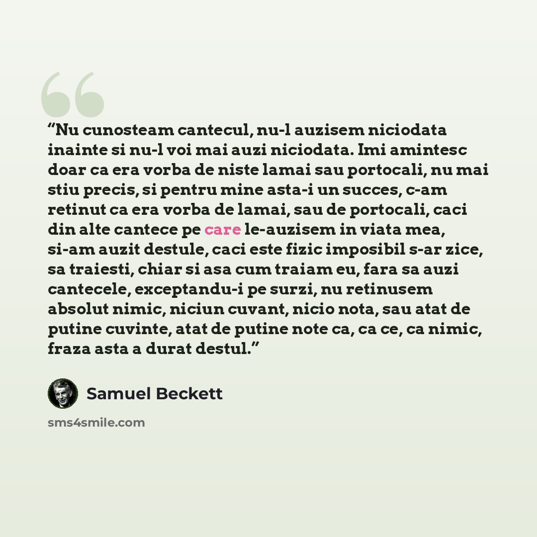 “Nu cunosteam cantecul, nu-l auzisem niciodata inainte si nu-l voi mai auzi niciodata. Imi amintesc doar ca era vorba de niste lamai sau portocali, nu mai stiu precis, si pentru mine asta-i un succes, c-am retinut ca era vorba de lamai, sau de portocali, caci din alte cantece pe care le-auzisem in…” quote by Samuel Beckett