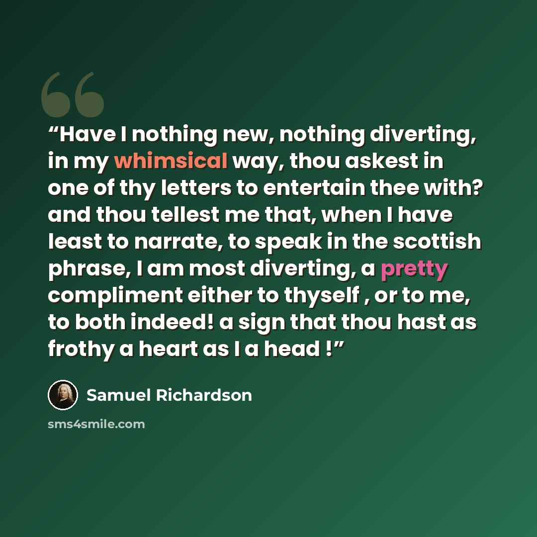 “Have I nothing new, nothing diverting, in my whimsical way, thou askest in one of thy letters to entertain thee with? and thou tellest me that, when I have least to narrate, to speak in the scottish phrase, I am most diverting, a pretty compliment either to thyself , or to me, to both indeed! a…” quote by Samuel Richardson