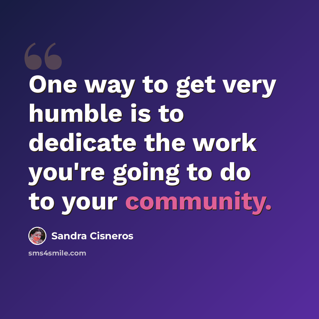 “One way to get very humble is to dedicate the work you're going to do to your community.” quote by Sandra Cisneros