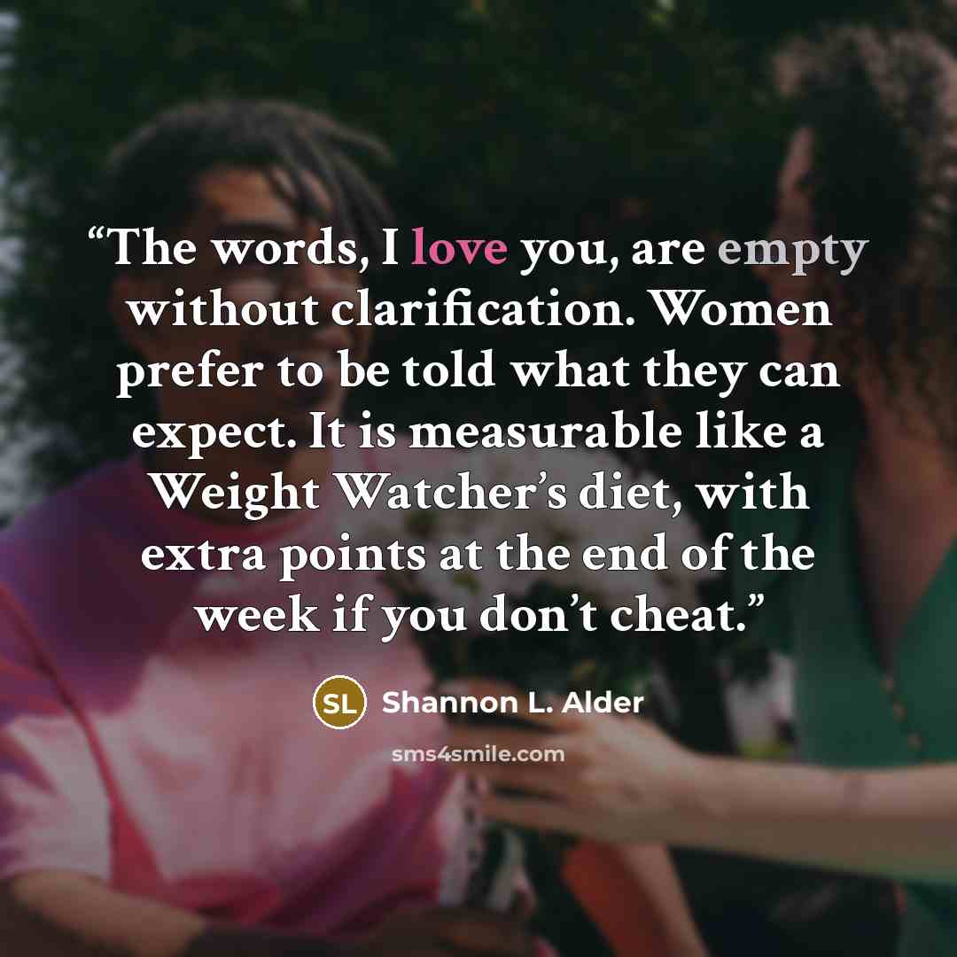 “The words, I love you, are empty without clarification. Women prefer to be told what they can expect. It is measurable like a Weight Watcher’s diet, with extra points at the end of the week if you don’t cheat.” quote by Shannon L. Alder