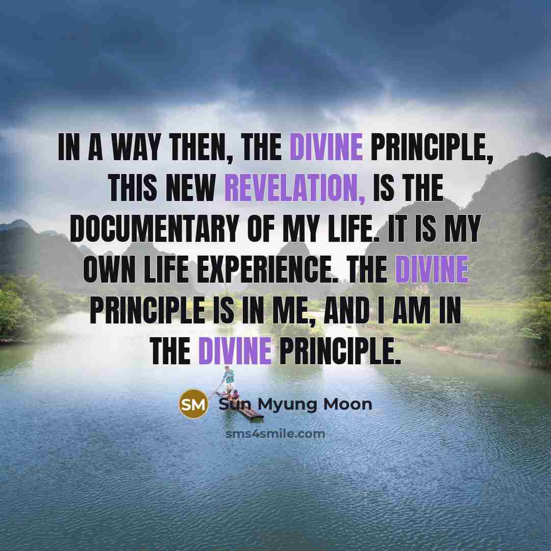 “In a way then, the Divine Principle, this new revelation, is the documentary of my life. It is my own life experience. The Divine Principle is in me, and I am in the Divine Principle.” quote by Sun Myung Moon