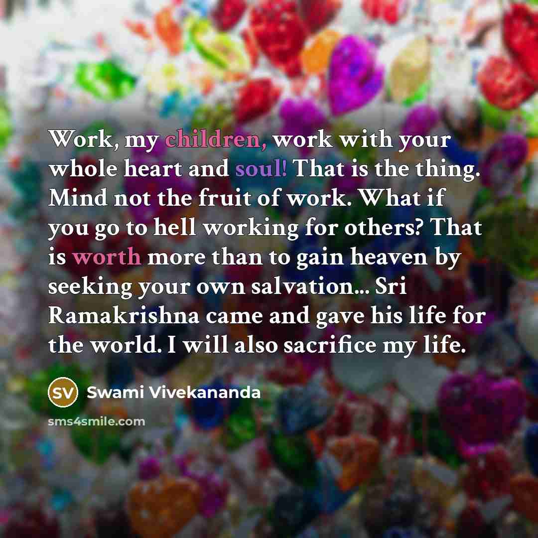 “Work, my children, work with your whole heart and soul! That is the thing. Mind not the fruit of work. What if you go to hell working for others? That is worth more than to gain heaven by seeking your own salvation... Sri Ramakrishna came and gave his life for the world. I will also sacrifice my…” quote by Swami Vivekananda