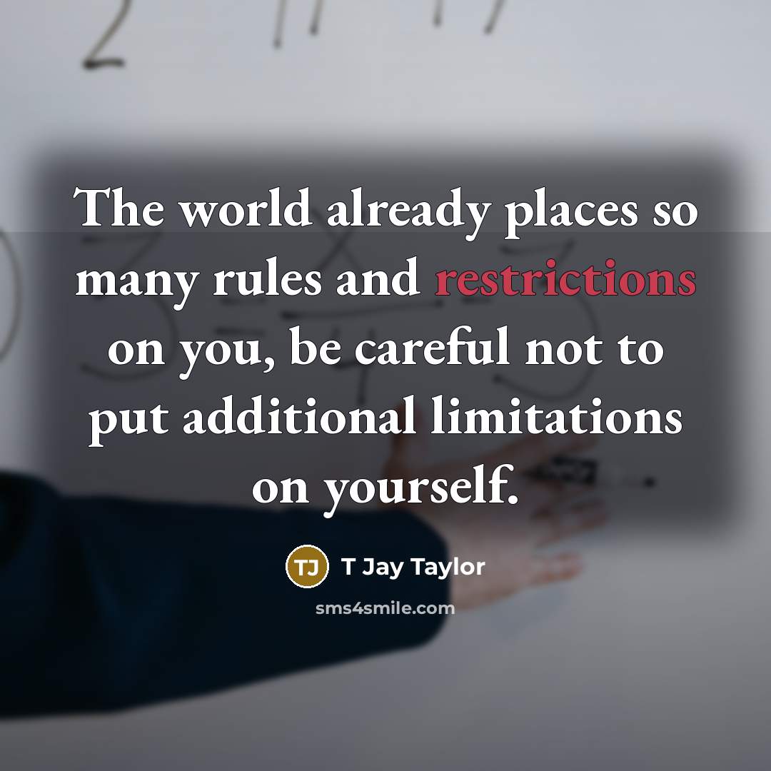 “The world already places so many rules and restrictions on you, be careful not to put additional limitations on yourself.” quote by T Jay Taylor