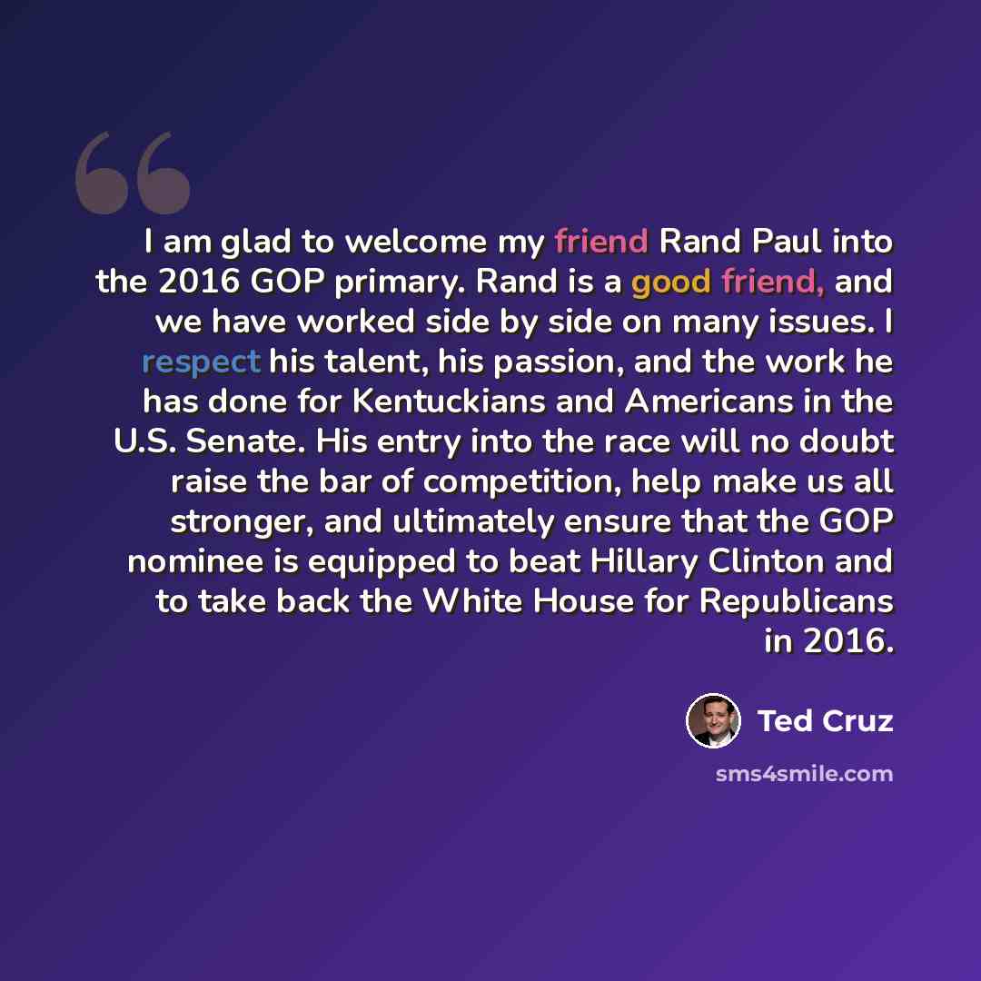 “I am glad to welcome my friend Rand Paul into the 2016 GOP primary. Rand is a good friend, and we have worked side by side on many issues. I respect his talent, his passion, and the work he has done for Kentuckians and Americans in the U.S. Senate. His entry into the race will no doubt raise the…” quote by Ted Cruz