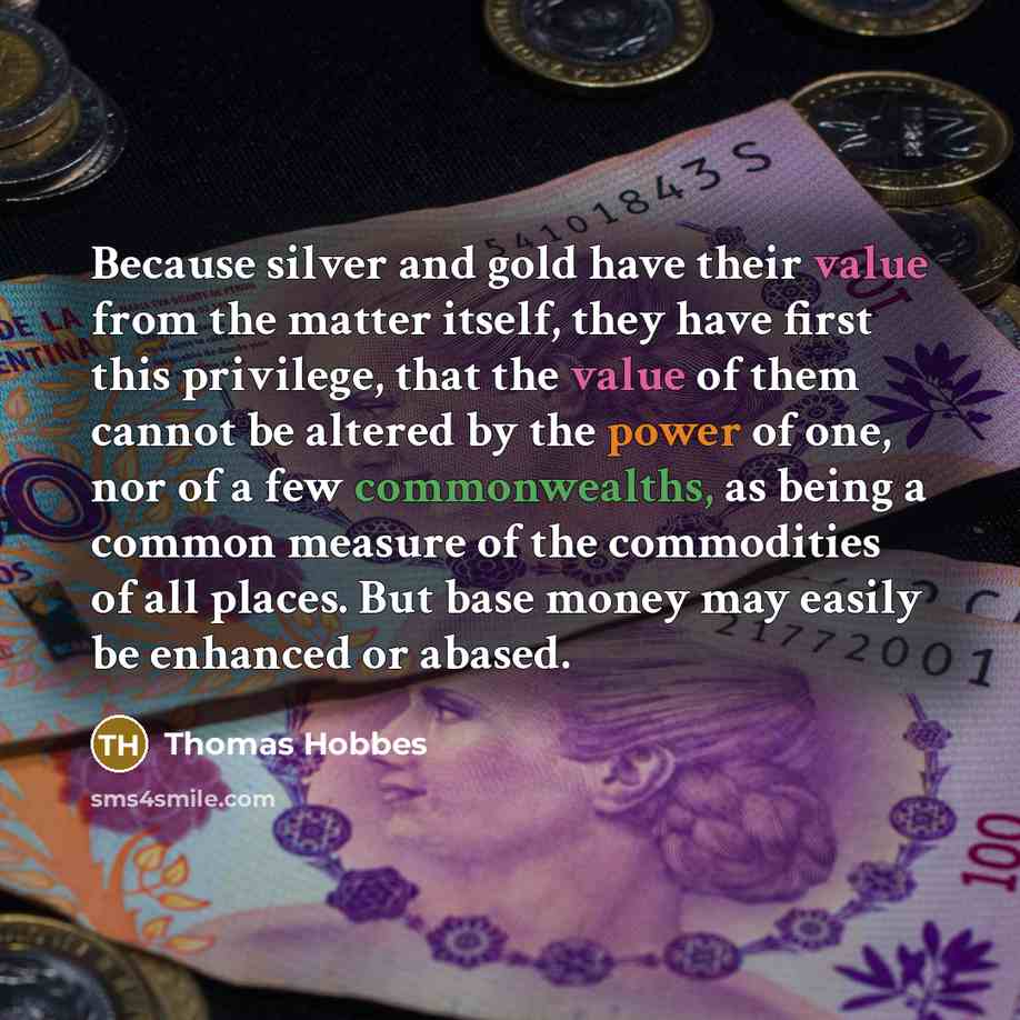 “Because silver and gold have their value from the matter itself, they have first this privilege, that the value of them cannot be altered by the power of one, nor of a few commonwealths, as being a common measure of the commodities of all places. But base money may easily be enhanced or abased.” quote by Thomas Hobbes
