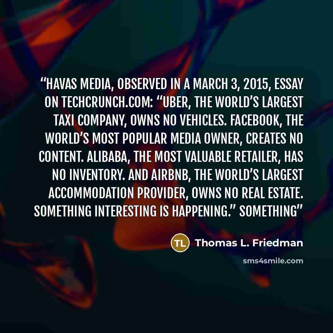 “Havas Media, observed in a March 3, 2015, essay on TechCrunch.com: “Uber, the world’s largest taxi company, owns no vehicles. Facebook, the world’s most popular media owner, creates no content. Alibaba, the most valuable retailer, has no inventory. And Airbnb, the world’s largest accommodation…” quote by Thomas L. Friedman