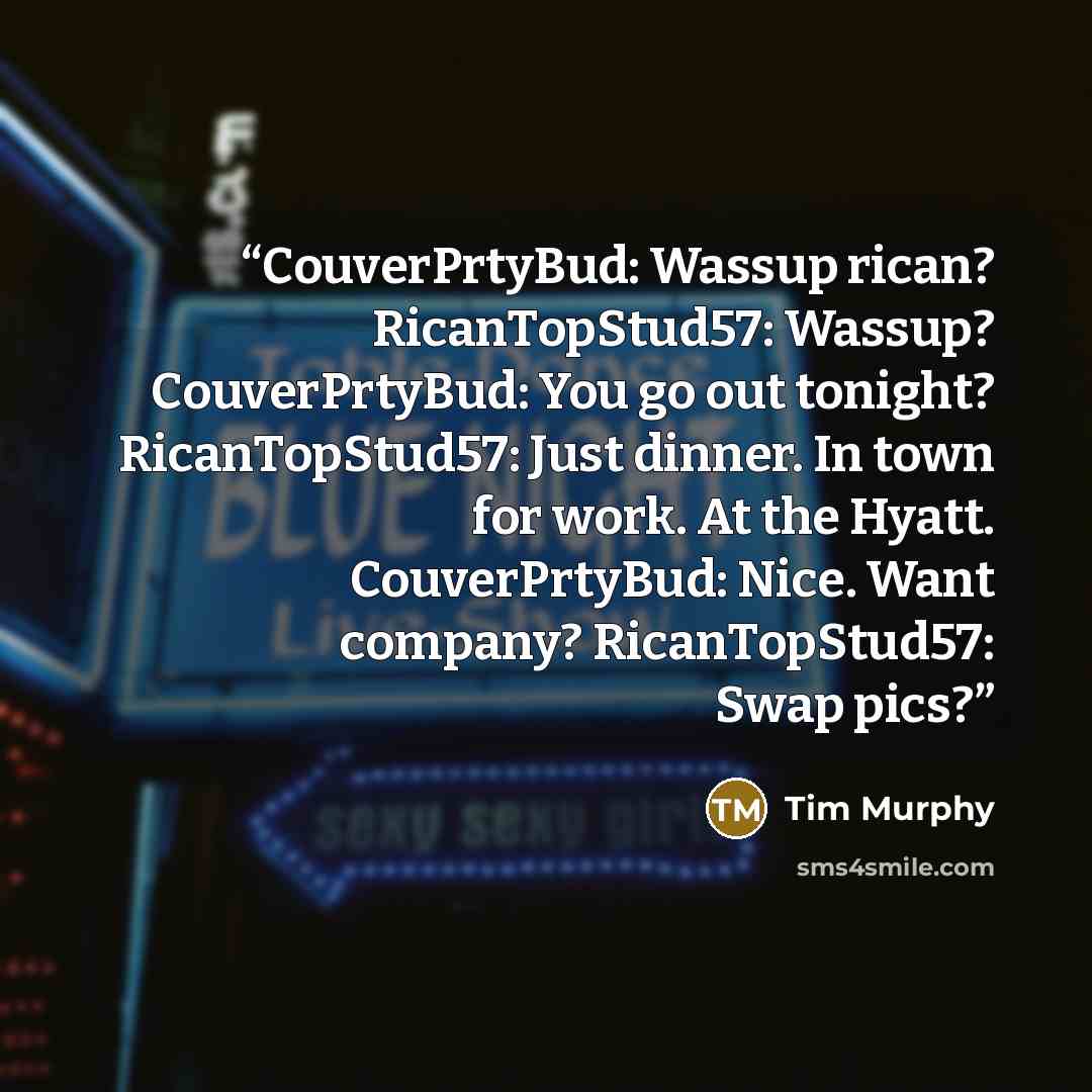 “CouverPrtyBud: Wassup rican? RicanTopStud57: Wassup? CouverPrtyBud: You go out tonight? RicanTopStud57: Just dinner. In town for work. At the Hyatt. CouverPrtyBud: Nice. Want company? RicanTopStud57: Swap pics?” quote by Tim Murphy