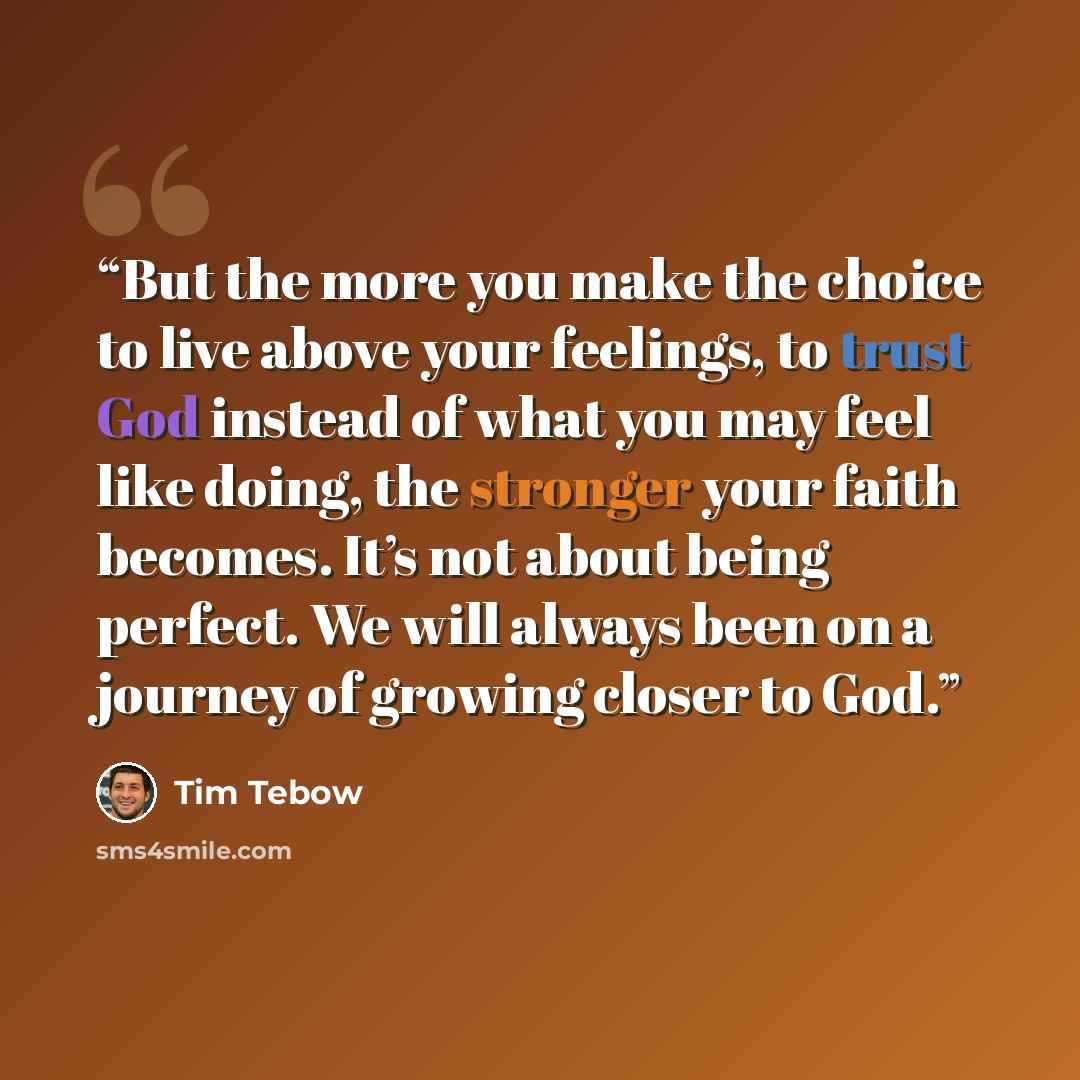 “But the more you make the choice to live above your feelings, to trust God instead of what you may feel like doing, the stronger your faith becomes. It’s not about being perfect. We will always been on a journey of growing closer to God.” quote by Tim Tebow