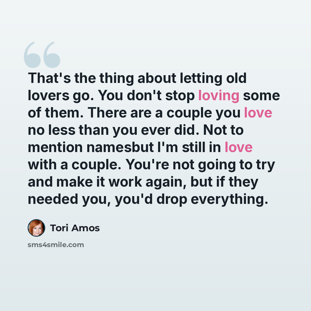 “That's the thing about letting old lovers go. You don't stop loving some of them. There are a couple you love no less than you ever did. Not to mention namesbut I'm still in love with a couple. You're not going to try and make it work again, but if they needed you, you'd drop everything.” quote by Tori Amos