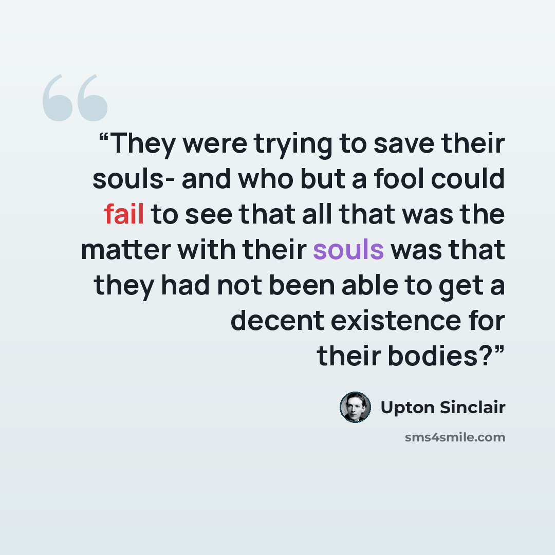 “They were trying to save their souls- and who but a fool could fail to see that all that was the matter with their souls was that they had not been able to get a decent existence for their bodies?” quote by Upton Sinclair