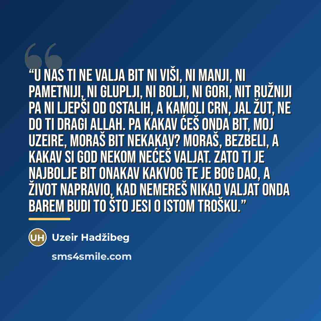 “U nas ti ne valja bit ni viši, ni manji, ni pametniji, ni gluplji, ni bolji, ni gori, nit ružniji pa ni ljepši od ostalih, a kamoli crn, jal žut, ne do ti dragi Allah. Pa kakav ćeš onda bit, moj Uzeire, moraš bit nekakav? Moraš, bezbeli, a kakav si god nekom nećeš valjat. Zato ti je najbolje bit…” quote by Uzeir Hadzibeg