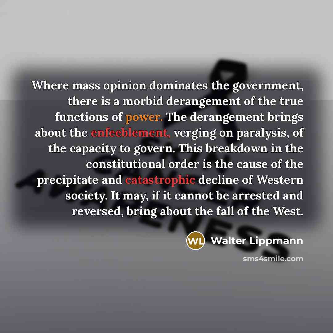 “Where mass opinion dominates the government, there is a morbid derangement of the true functions of power. The derangement brings about the enfeeblement, verging on paralysis, of the capacity to govern. This breakdown in the constitutional order is the cause of the precipitate and catastrophic…” quote by Walter Lippmann