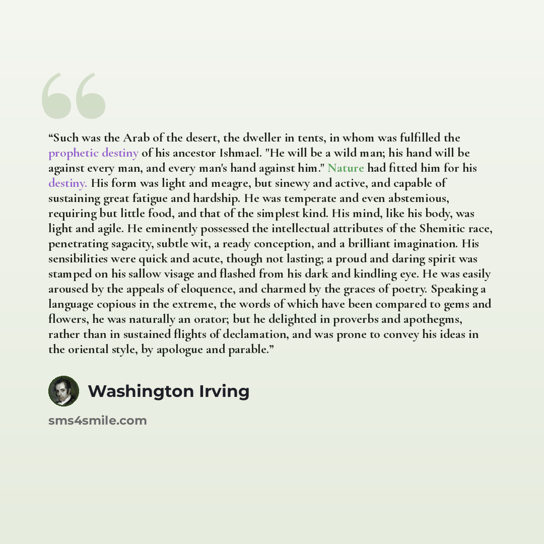 “Such was the Arab of the desert, the dweller in tents, in whom was fulfilled the prophetic destiny of his ancestor Ishmael. "He will be a wild man; his hand will be against every man, and every man's hand against him." Nature had fitted him for his destiny. His form was light and meagre, but…” quote by Washington Irving