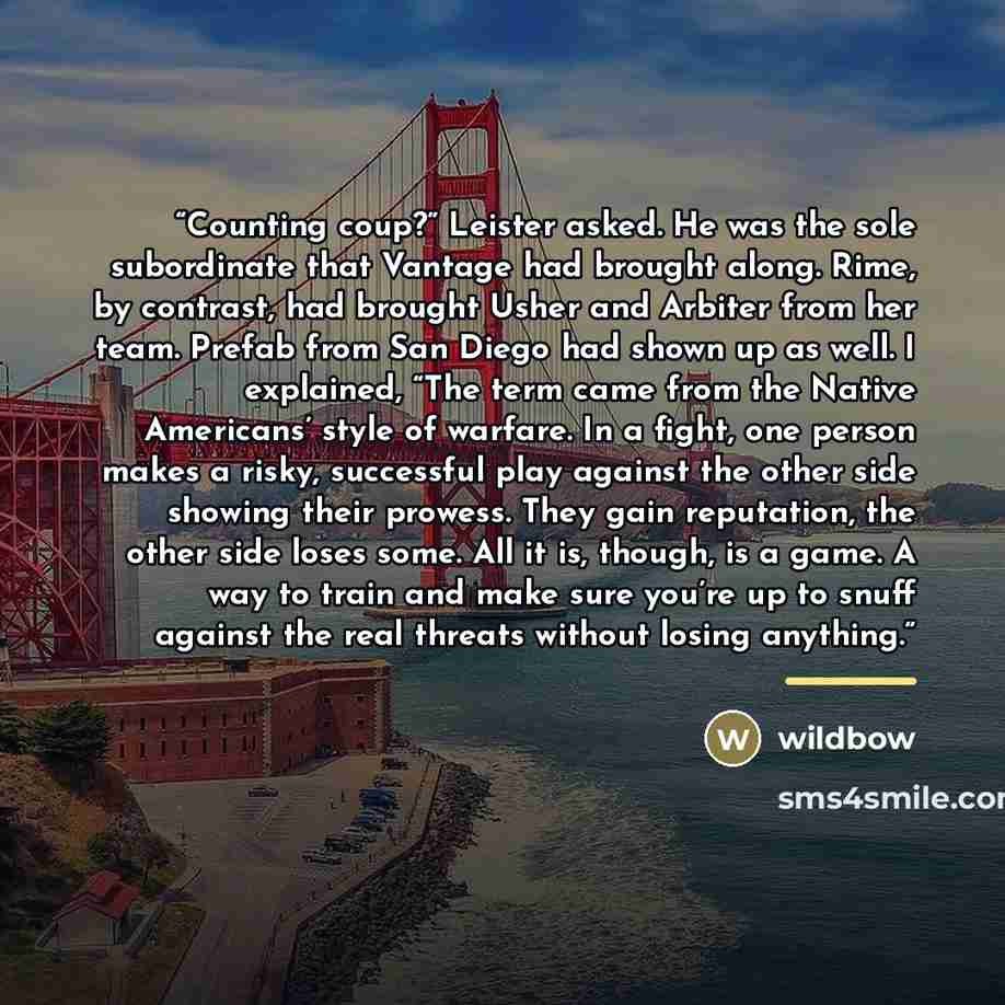 “Counting coup?” Leister asked. He was the sole subordinate that Vantage had brought along. Rime, by contrast, had brought Usher and Arbiter from her team. Prefab from San Diego had shown up as well. I explained, “The term came from the Native Americans’ style of warfare. In a fight, one person…” quote by wildbow