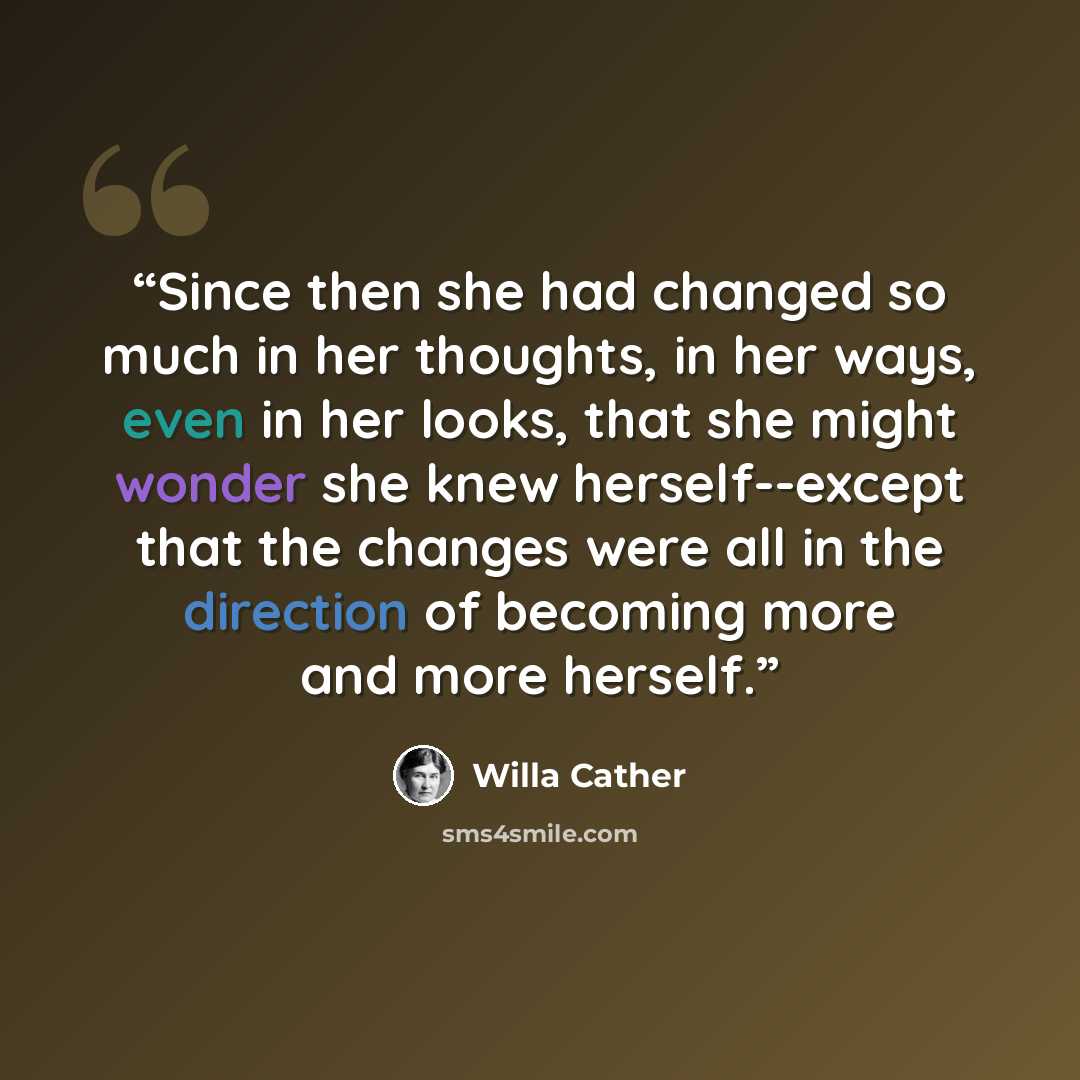 “Since then she had changed so much in her thoughts, in her ways, even in her looks, that she might wonder she knew herself--except that the changes were all in the direction of becoming more and more herself.” quote by Willa Cather