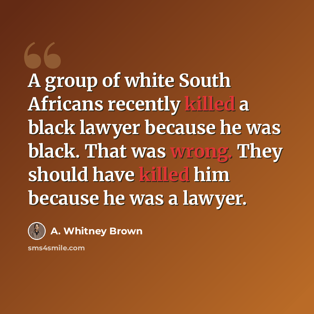 “A group of white South Africans recently killed a black lawyer because he was black. That was wrong. They should have killed him because he was a lawyer.” quote by A. Whitney Brown