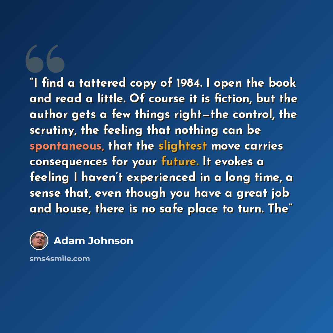 “I find a tattered copy of 1984. I open the book and read a little. Of course it is fiction, but the author gets a few things right—the control, the scrutiny, the feeling that nothing can be spontaneous, that the slightest move carries consequences for your future. It evokes a feeling I haven’t…” quote by Adam Johnson