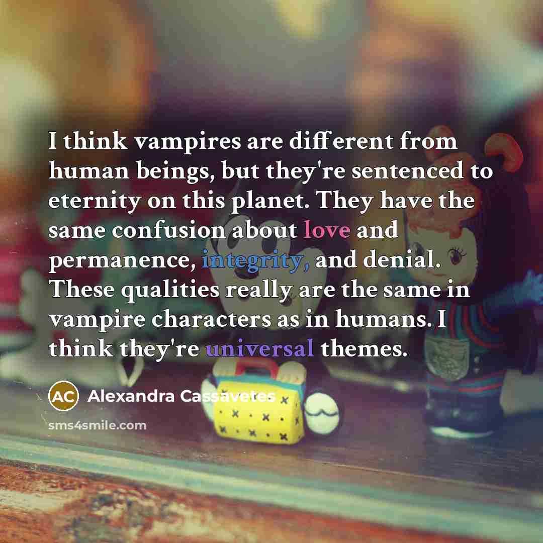 “I think vampires are different from human beings, but they're sentenced to eternity on this planet. They have the same confusion about love and permanence, integrity, and denial. These qualities really are the same in vampire characters as in humans. I think they're universal themes.” quote by Alexandra Cassavetes