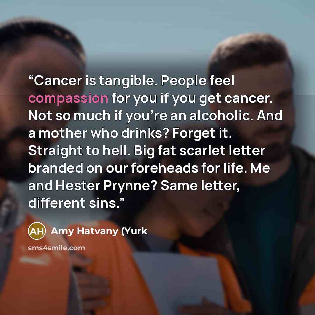 “Cancer is tangible. People feel compassion for you if you get cancer. Not so much if you're an alcoholic. And a mother who drinks? Forget it. Straight to hell. Big fat scarlet letter branded on our foreheads for life. Me and Hester Prynne? Same letter, different sins.” quote by Amy Hatvany (Yurk