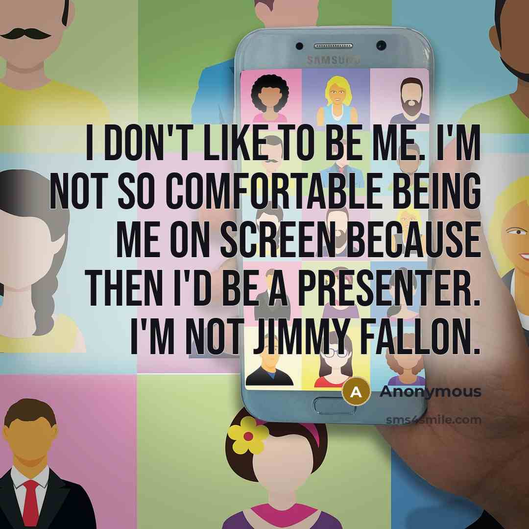 “I don't like to be me. I'm not so comfortable being me on screen because then I'd be a presenter. I'm not Jimmy Fallon.” quote by Anonymous
