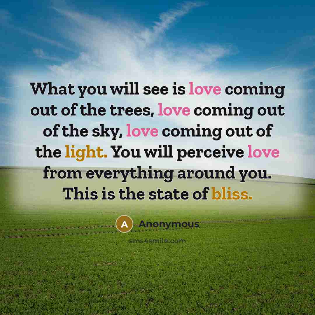 “What you will see is love coming out of the trees, love coming out of the sky, love coming out of the light. You will perceive love from everything around you. This is the state of bliss.” quote by Anonymous
