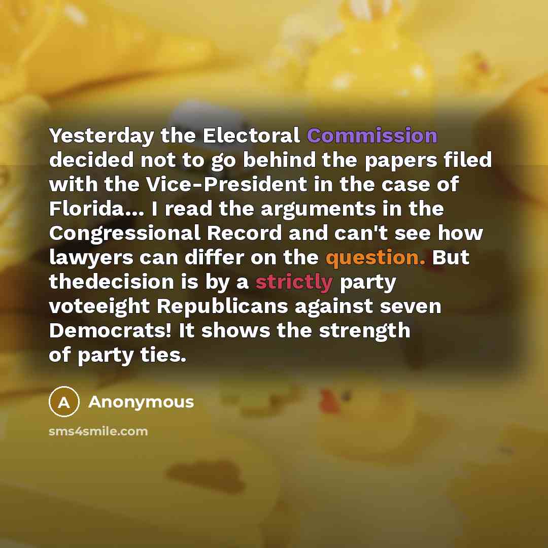 “Yesterday the Electoral Commission decided not to go behind the papers filed with the Vice-President in the case of Florida… I read the arguments in the Congressional Record and can't see how lawyers can differ on the question. But thedecision is by a strictly party voteeight Republicans against…” quote by Anonymous