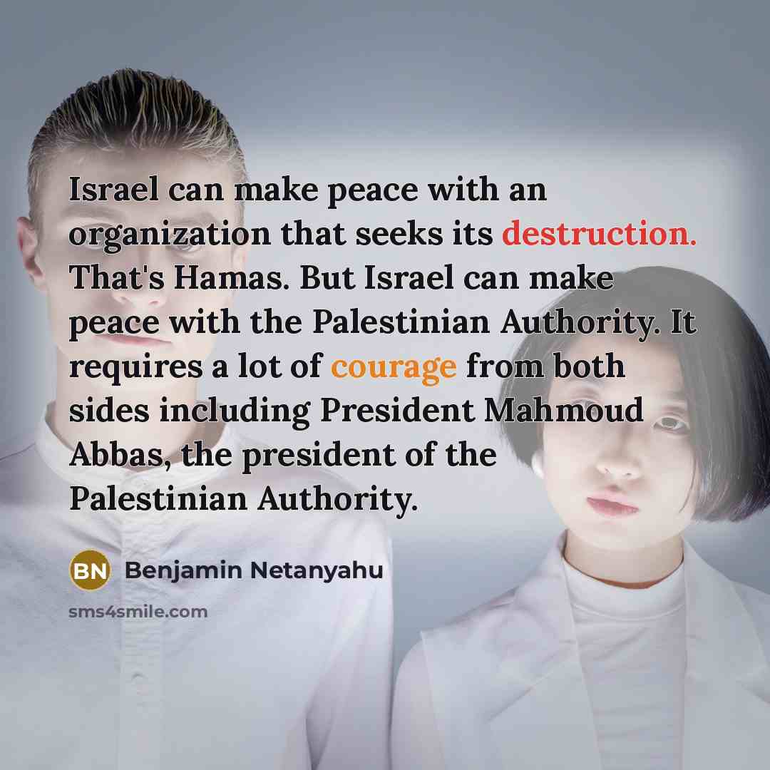 “Israel can make peace with an organization that seeks its destruction. That's Hamas. But Israel can make peace with the Palestinian Authority. It requires a lot of courage from both sides including President Mahmoud Abbas, the president of the Palestinian Authority.” quote by Benjamin Netanyahu