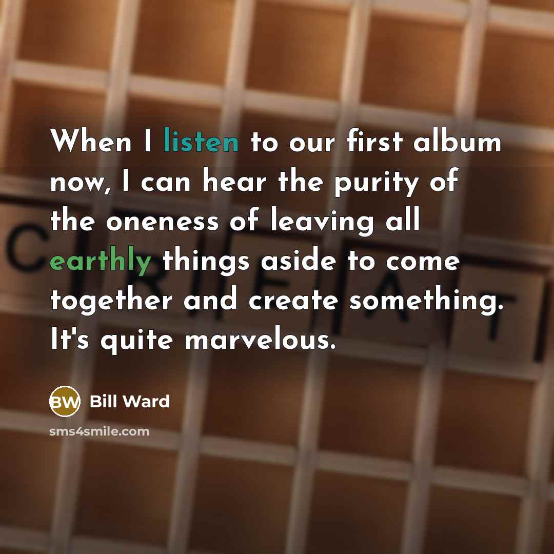 “When I listen to our first album now, I can hear the purity of the oneness of leaving all earthly things aside to come together and create something. It's quite marvelous.” quote by Bill Ward