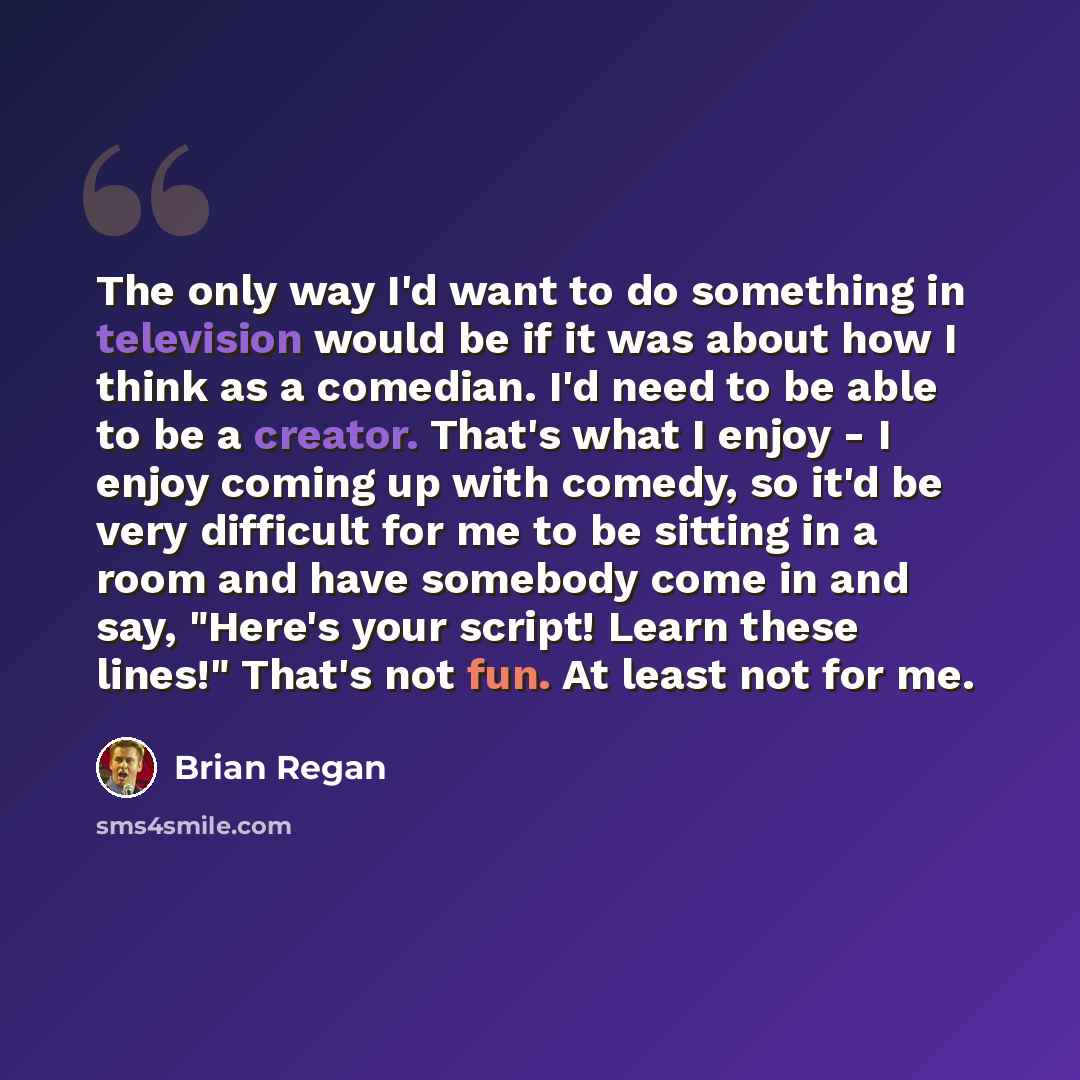 “The only way I'd want to do something in television would be if it was about how I think as a comedian. I'd need to be able to be a creator. That's what I enjoy - I enjoy coming up with comedy, so it'd be very difficult for me to be sitting in a room and have somebody come in and say, "Here's your…” quote by Brian Regan