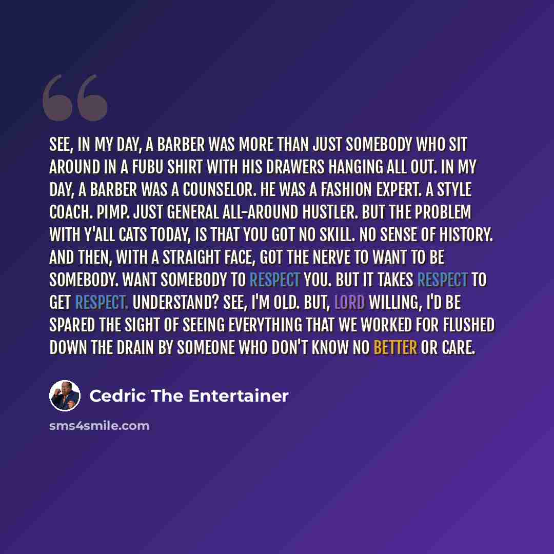 “See, in my day, a barber was more than just somebody who sit around in a FUBU shirt with his drawers hanging all out. In my day, a barber was a counselor. He was a fashion expert. A style coach. Pimp. Just general all-around hustler. But the problem with y'all cats today, is that you got no skill…” quote by Cedric The Entertainer
