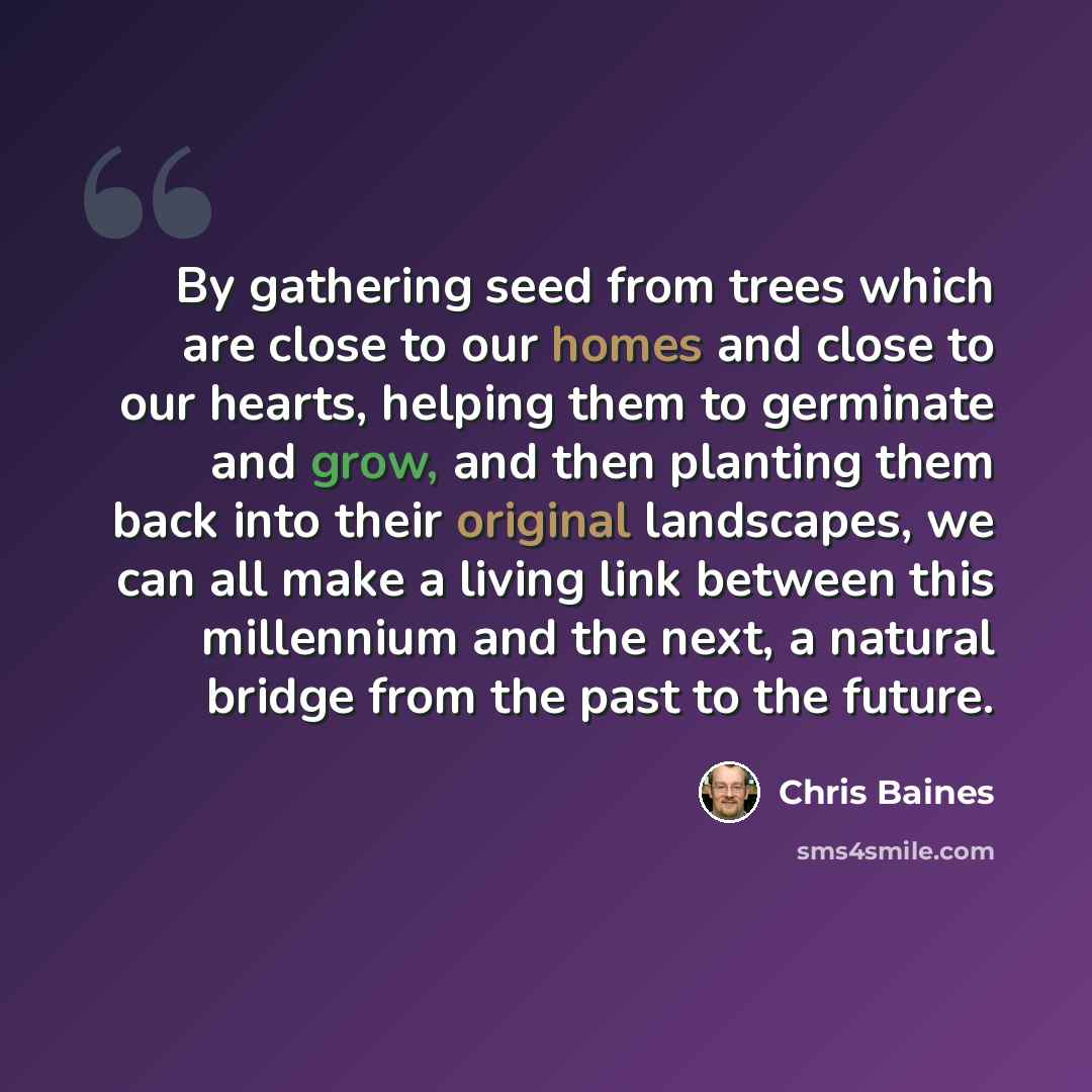 “By gathering seed from trees which are close to our homes and close to our hearts, helping them to germinate and grow, and then planting them back into their original landscapes, we can all make a living link between this millennium and the next, a natural bridge from the past to the future.” quote by Chris Baines