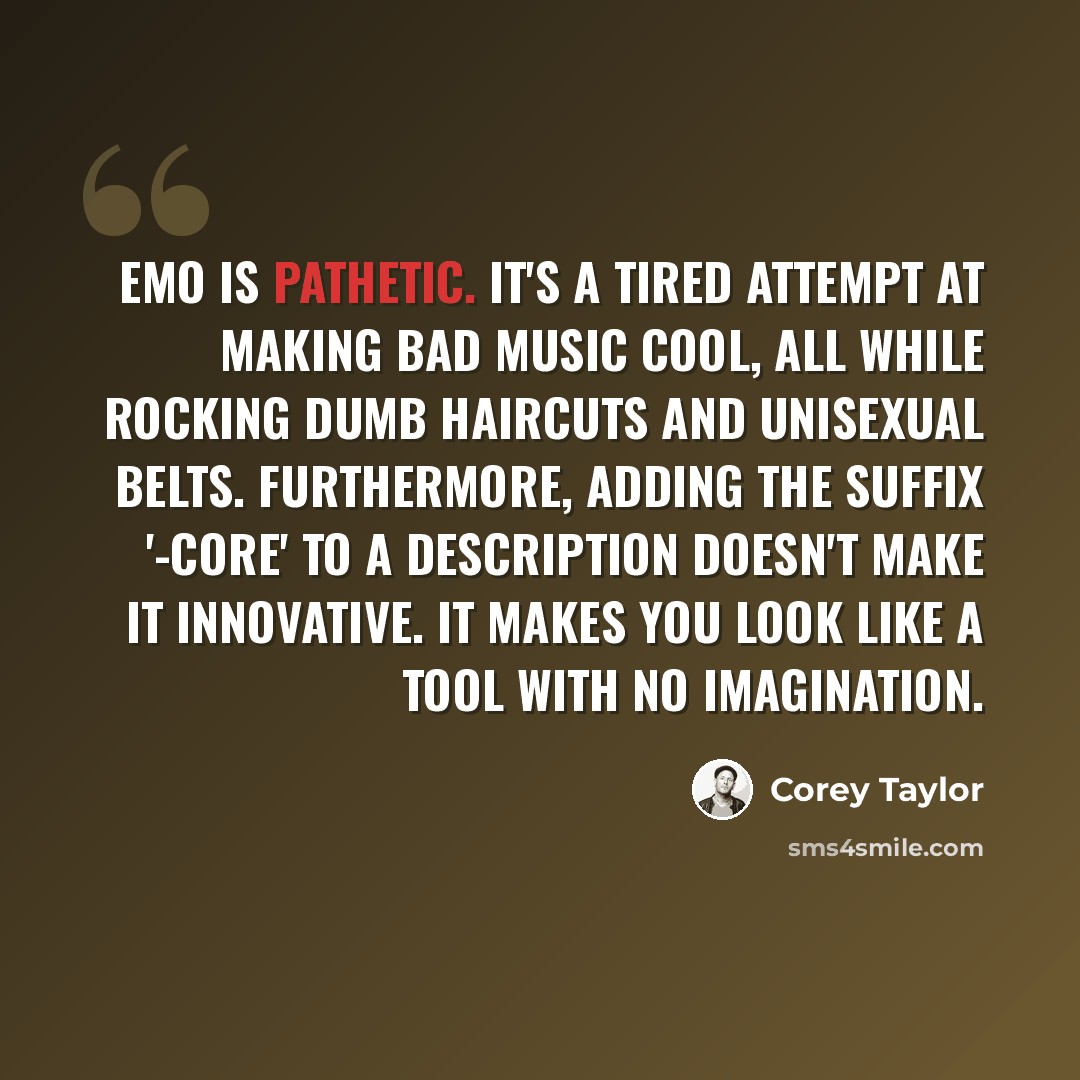 “Emo is pathetic. It's a tired attempt at making bad music cool, all while rocking dumb haircuts and unisexual belts. Furthermore, adding the suffix '-core' to a description doesn't make it innovative. It makes you look like a tool with no imagination.” quote by Corey Taylor