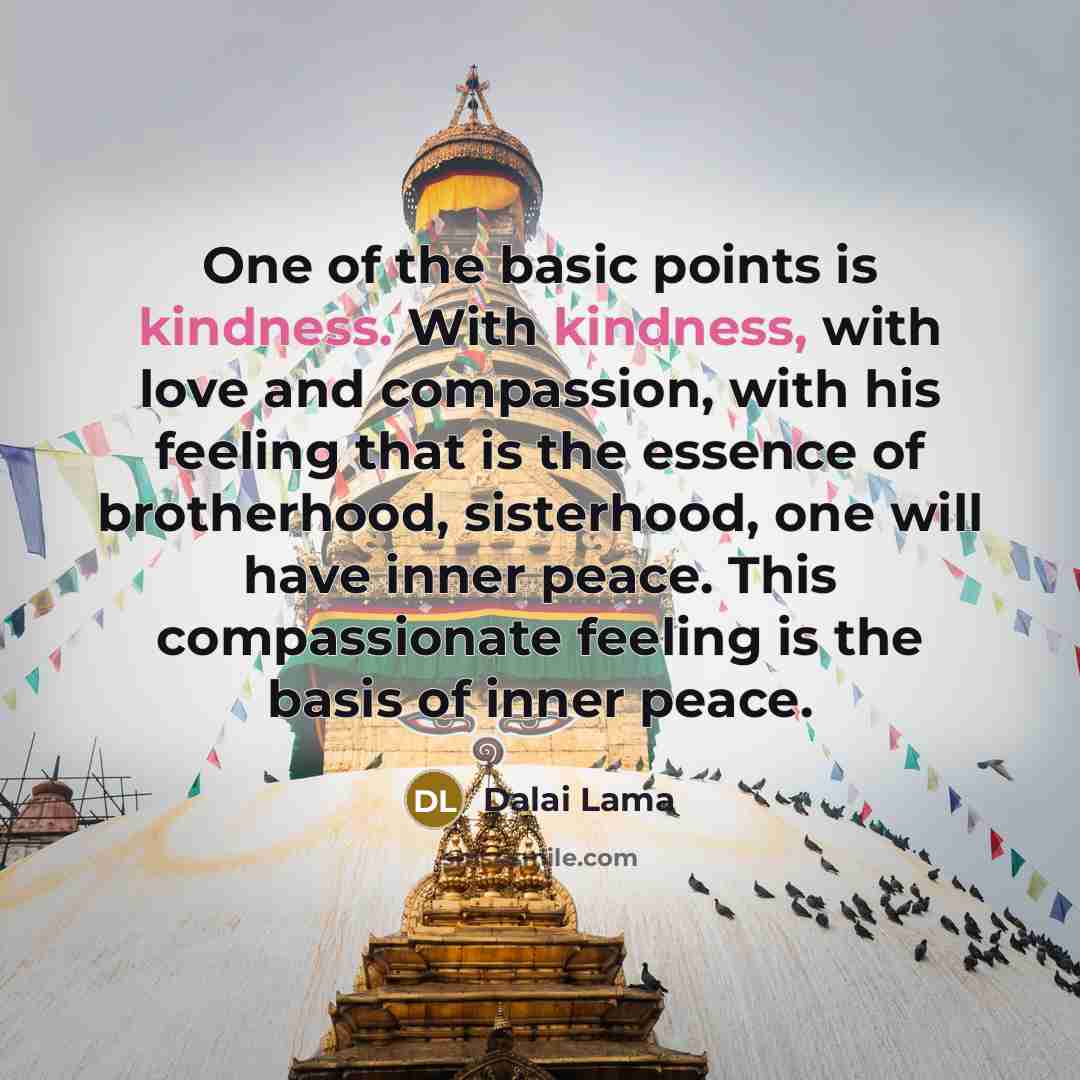 “One of the basic points is kindness. With kindness, with love and compassion, with his feeling that is the essence of brotherhood, sisterhood, one will have inner peace. This compassionate feeling is the basis of inner peace.” quote by Dalai Lama
