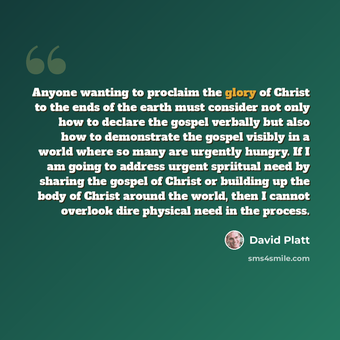 “Anyone wanting to proclaim the glory of Christ to the ends of the earth must consider not only how to declare the gospel verbally but also how to demonstrate the gospel visibly in a world where so many are urgently hungry. If I am going to address urgent spriitual need by sharing the gospel of…” quote by David Platt