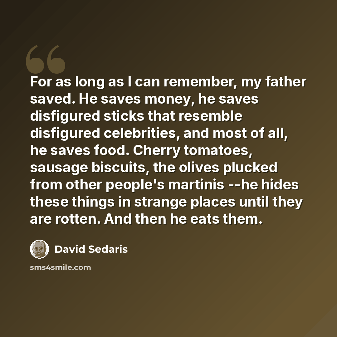 “For as long as I can remember, my father saved. He saves money, he saves disfigured sticks that resemble disfigured celebrities, and most of all, he saves food. Cherry tomatoes, sausage biscuits, the olives plucked from other people's martinis --he hides these things in strange places until they…” quote by David Sedaris
