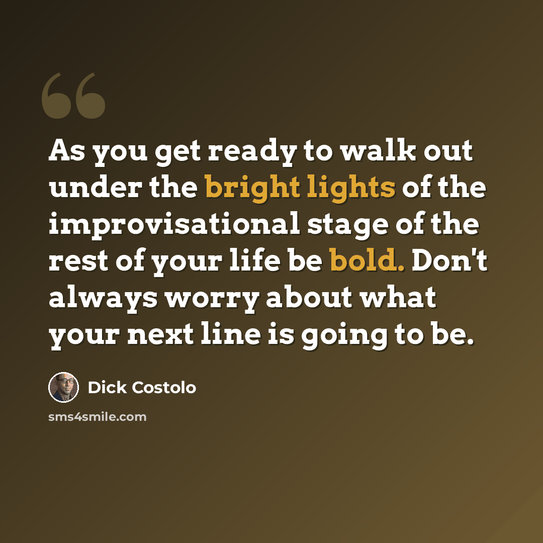 “As you get ready to walk out under the bright lights of the improvisational stage of the rest of your life be bold. Don't always worry about what your next line is going to be.” quote by Dick Costolo