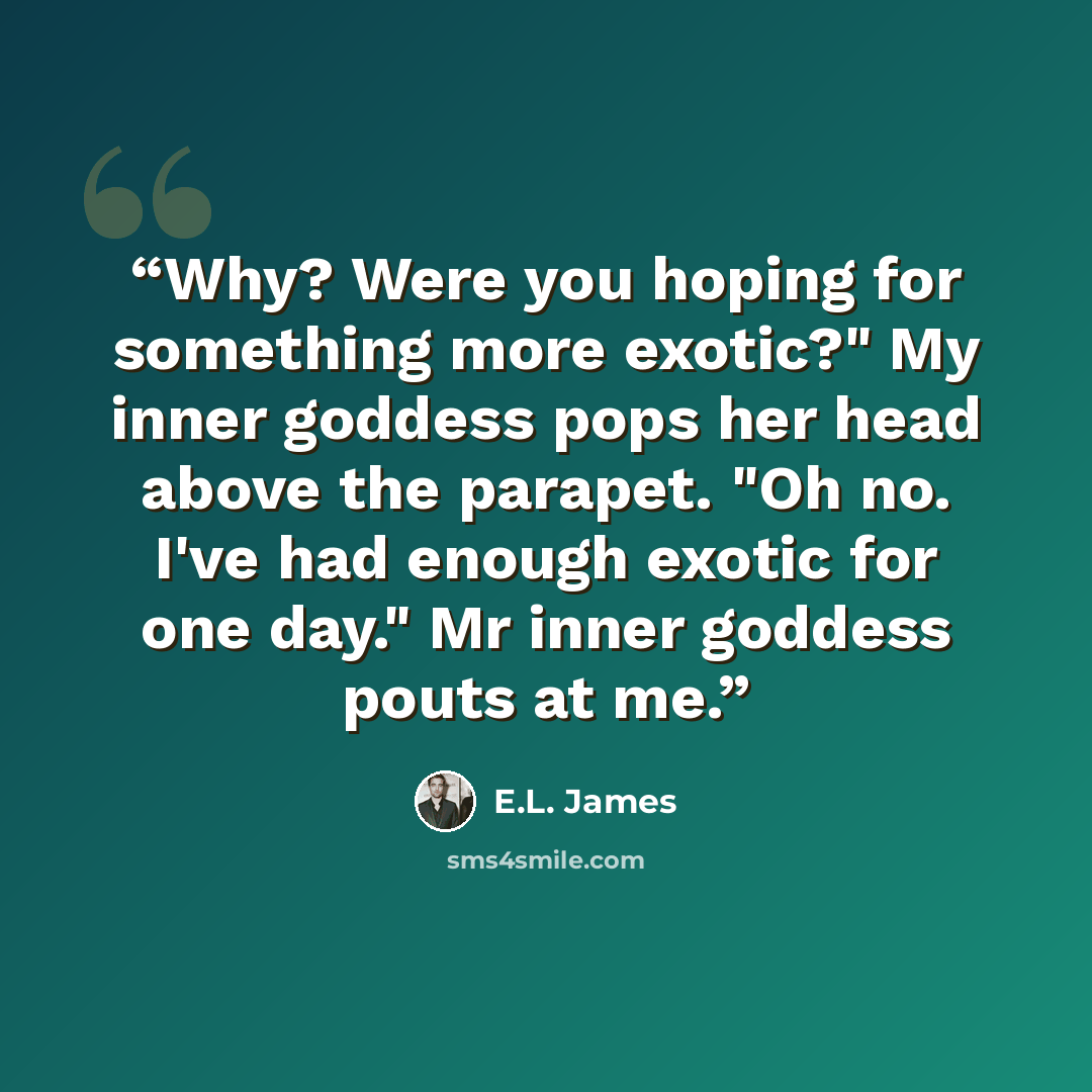 “Why? Were you hoping for something more exotic?" My inner goddess pops her head above the parapet. "Oh no. I've had enough exotic for one day." Mr inner goddess pouts at me.” quote by E.L. James