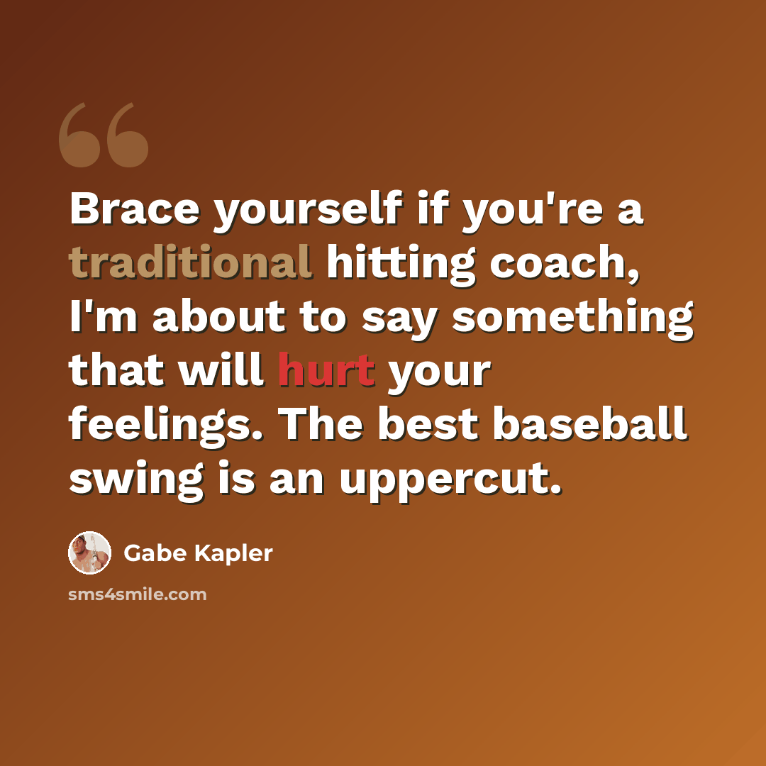 “Brace yourself if you're a traditional hitting coach, I'm about to say something that will hurt your feelings. The best baseball swing is an uppercut.” quote by Gabe Kapler
