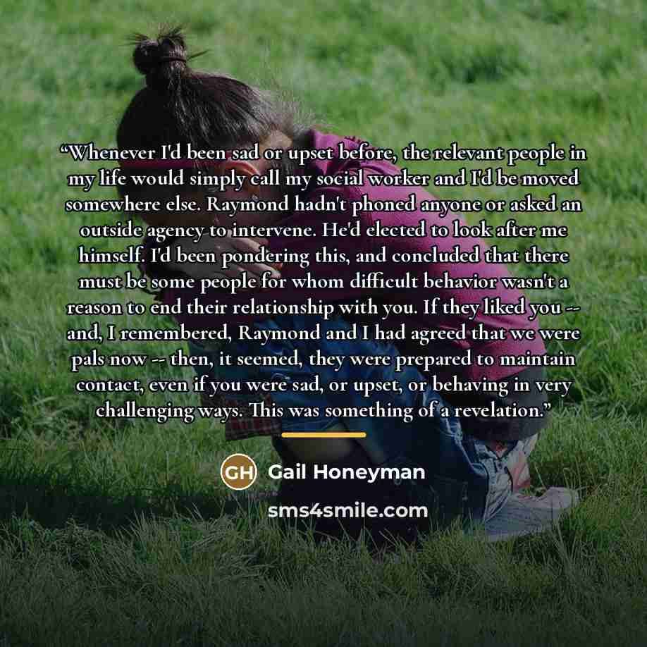 “Whenever I'd been sad or upset before, the relevant people in my life would simply call my social worker and I'd be moved somewhere else. Raymond hadn't phoned anyone or asked an outside agency to intervene. He'd elected to look after me himself. I'd been pondering this, and concluded that there…” quote by Gail Honeyman