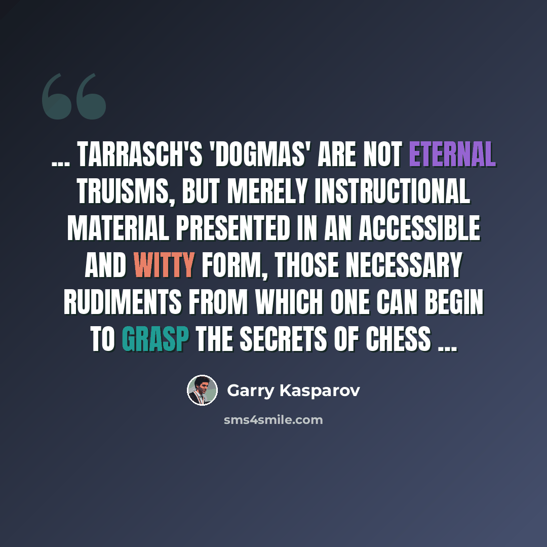 “... Tarrasch's 'dogmas' are not eternal truisms, but merely instructional material presented in an accessible and witty form, those necessary rudiments from which one can begin to grasp the secrets of chess ...” quote by Garry Kasparov