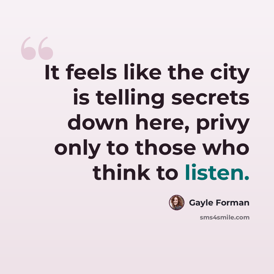 “It feels like the city is telling secrets down here, privy only to those who think to listen.” quote by Gayle Forman