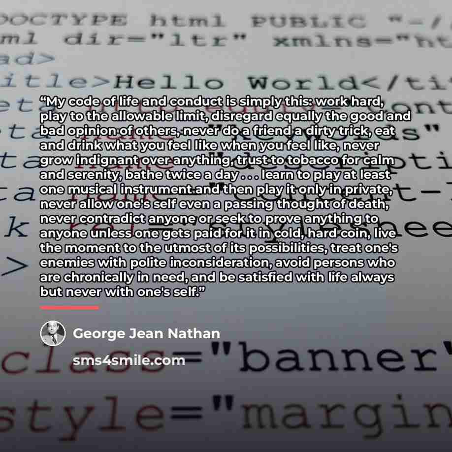“My code of life and conduct is simply this: work hard, play to the allowable limit, disregard equally the good and bad opinion of others, never do a friend a dirty trick, eat and drink what you feel like when you feel like, never grow indignant over anything, trust to tobacco for calm and…” quote by George Jean Nathan