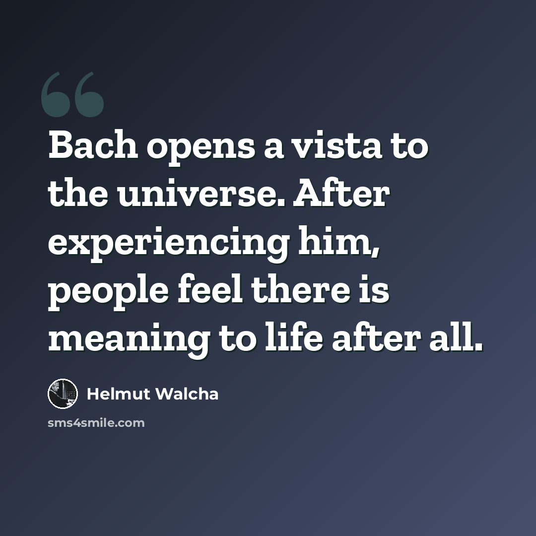 “Bach opens a vista to the universe. After experiencing him, people feel there is meaning to life after all.” quote by Helmut Walcha