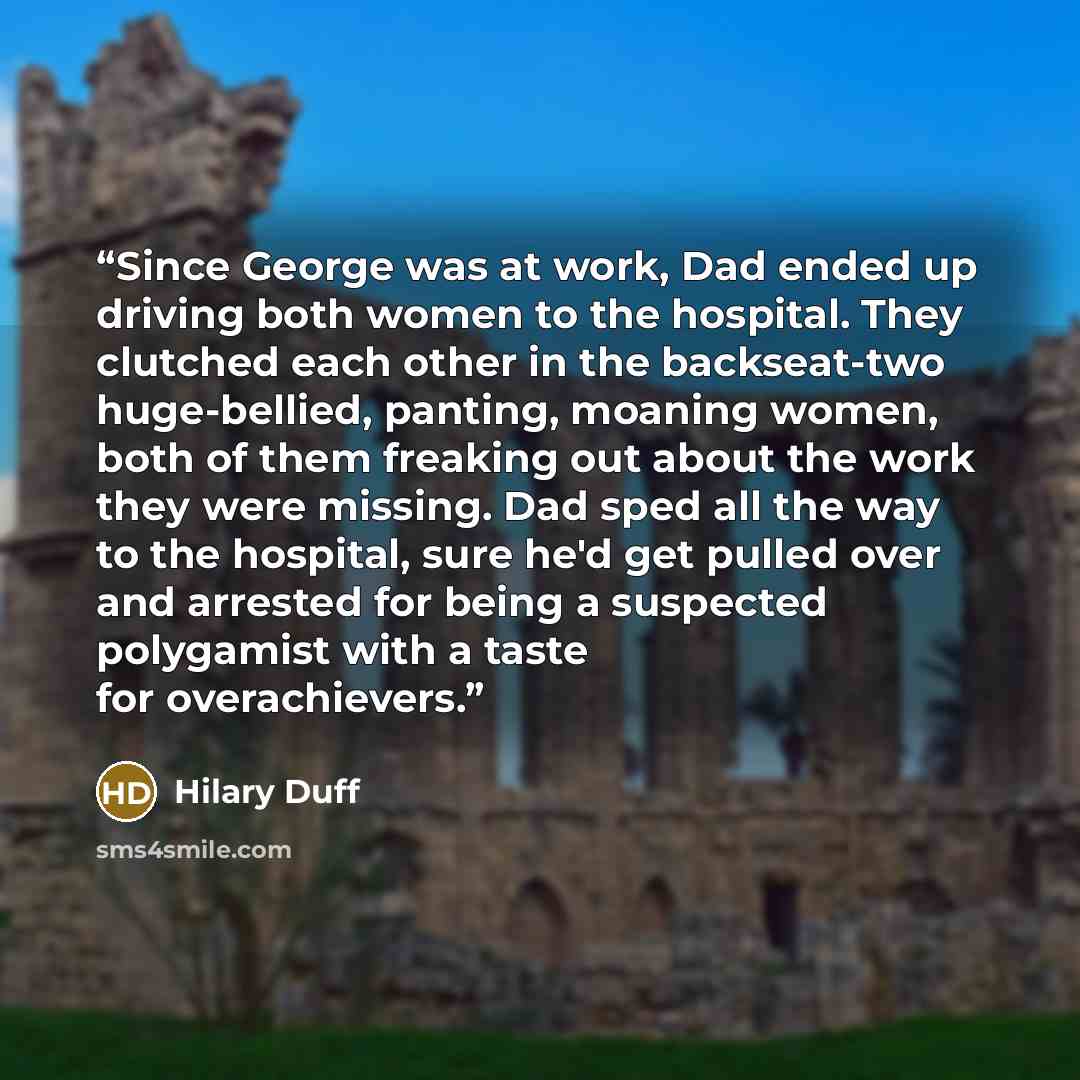 “Since George was at work, Dad ended up driving both women to the hospital. They clutched each other in the backseat-two huge-bellied, panting, moaning women, both of them freaking out about the work they were missing. Dad sped all the way to the hospital, sure he'd get pulled over and arrested for…” quote by Hilary Duff