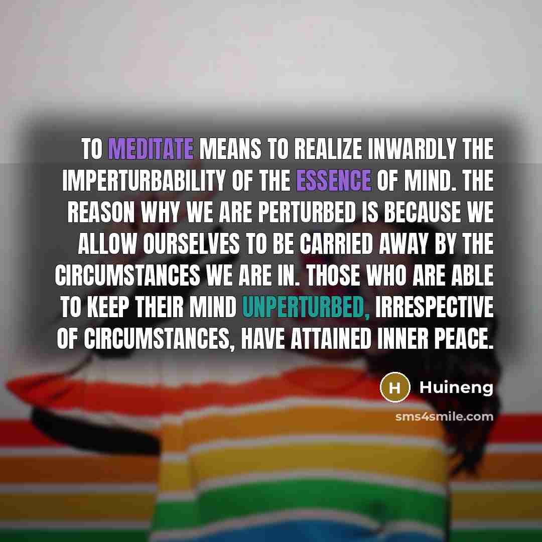 “To meditate means to realize inwardly the imperturbability of the Essence of Mind. The reason why we are perturbed is because we allow ourselves to be carried away by the circumstances we are in. Those who are able to keep their mind unperturbed, irrespective of circumstances, have attained Inner…” quote by Huineng